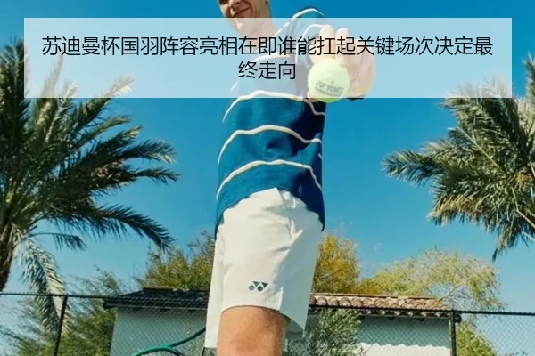 苏迪曼杯国羽阵容亮相在即谁能扛起关键场次决定最终走向